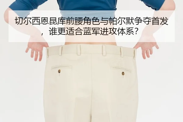 切尔西恩昆库前腰角色与帕尔默争夺首发，谁更适合蓝军进攻体系？