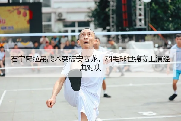 石宇奇拉吊战术突破安赛龙，羽毛球世锦赛上演经典对决