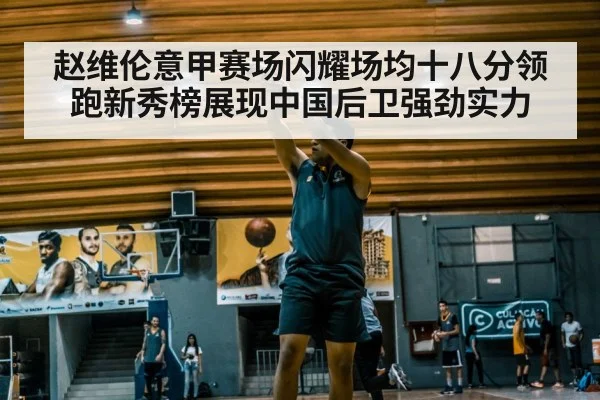 赵维伦意甲赛场闪耀场均十八分领跑新秀榜展现中国后卫强劲实力