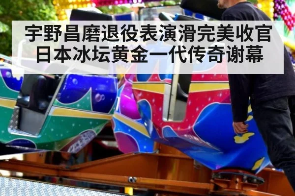 宇野昌磨退役表演滑完美收官 日本冰坛黄金一代传奇谢幕